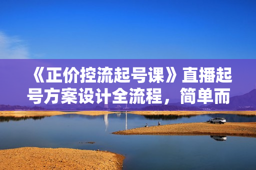《正价控流起号课》直播起号方案设计全流程，简单而高效的直播起号方案