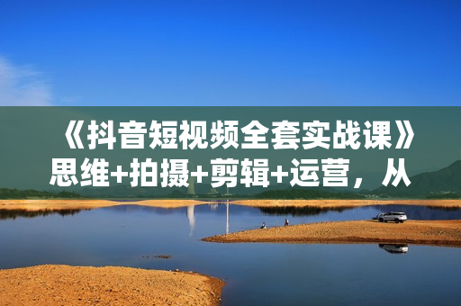 《抖音短视频全套实战课》思维+拍摄+剪辑+运营，从入门到精通！