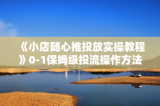 《小店随心推投放实操教程》0-1保姆级投流操作方法，精准起店，生意即刻起飞