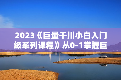 2023《巨量千川小白入门级系列课程》从0-1掌握巨量千川短视频投放