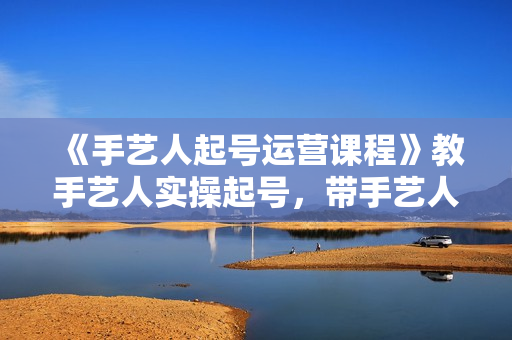 《手艺人起号运营课程》教手艺人实操起号，带手艺人学账号运营