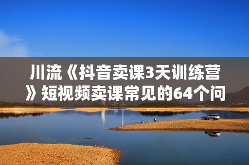川流《抖音卖课3天训练营》短视频卖课常见的64个问题，教你玩赚抖音电商系统