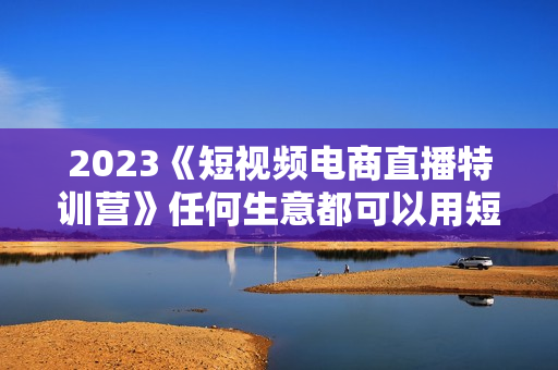 2023《短视频电商直播特训营》任何生意都可以用短视频直播重新做一遍