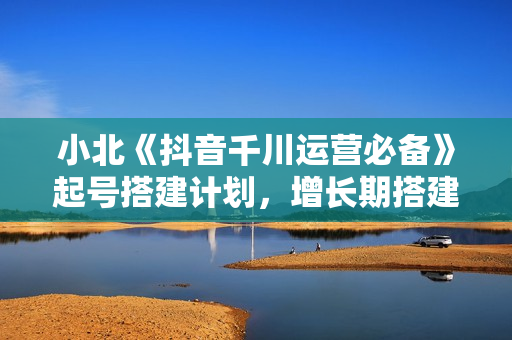 小北《抖音千川运营必备》起号搭建计划，增长期搭建计划实战课
