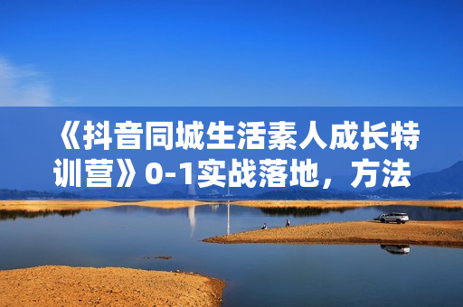 《抖音同城生活素人成长特训营》0-1实战落地，方法技巧，实战应用，案例解析