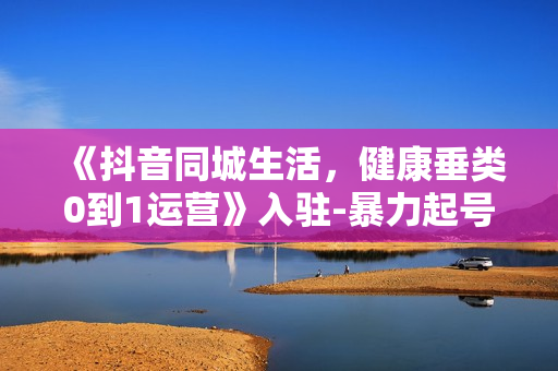 《抖音同城生活，健康垂类0到1运营》入驻-暴力起号-规则篇-消费直播篇