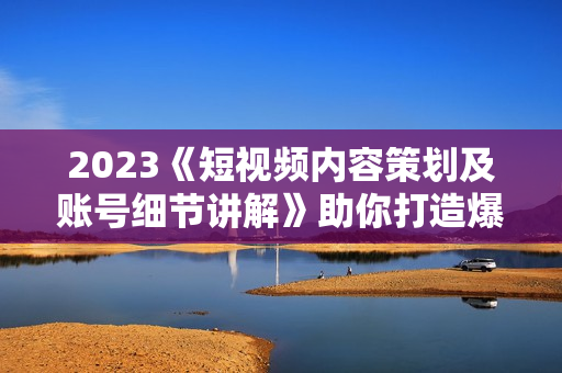 2023《短视频内容策划及账号细节讲解》助你打造爆款内容