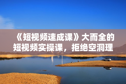 《短视频速成课》大而全的短视频实操课，拒绝空洞理论，短视频运营百科全书