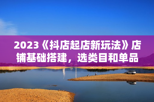 2023《抖店起店新玩法》店铺基础搭建，选类目和单品的方法，单品打造模式