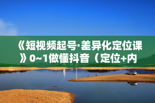 《短视频起号·差异化定位课》0~1做懂抖音（定位+内容+投流+运营）