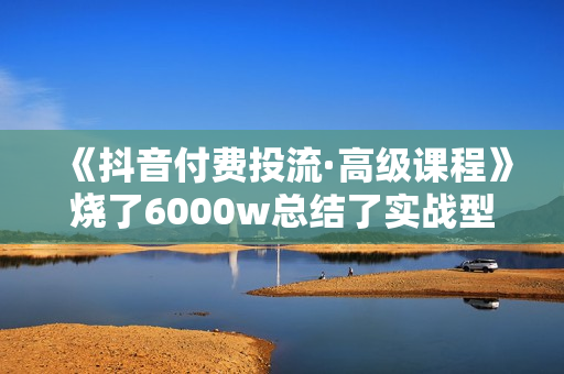 《抖音付费投流·高级课程》烧了6000w总结了实战型投放经验，助你快速起飞