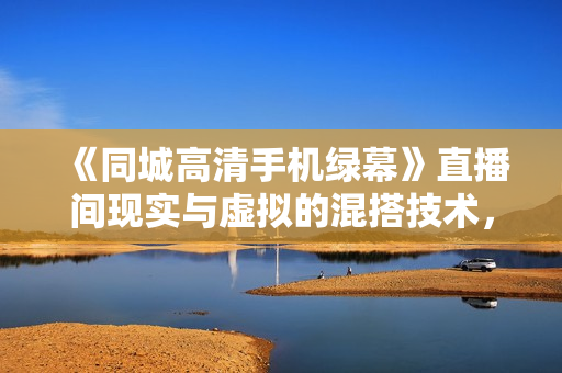 《同城高清手机绿幕》直播间现实与虚拟的混搭技术，老板商家必看