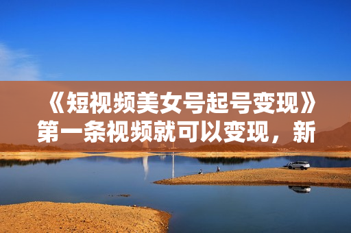 《短视频美女号起号变现》第一条视频就可以变现，新手小白0基础可操作