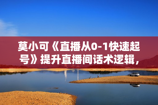 莫小可《直播从0-1快速起号》提升直播间话术逻辑，掌握各种起号玩法，流量核心