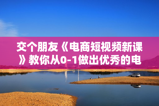交个朋友《电商短视频新课》教你从0-1做出优秀的电商短视频
