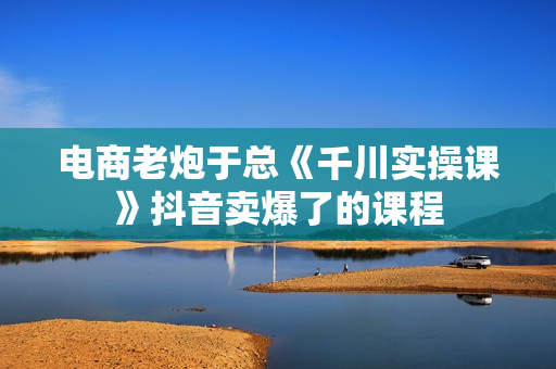 电商老炮于总《千川实操课》抖音卖爆了的课程