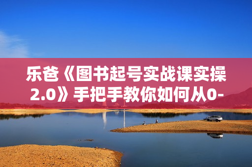 乐爸《图书起号实战课实操2.0》手把手教你如何从0-1玩转图书起号