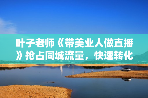叶子老师《带美业人做直播》抢占同城流量，快速转化，打造门店盈利闭环系统