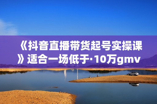 《抖音直播带货起号实操课》适合一场低于·10万gmv的小白进修，各种直播玩法