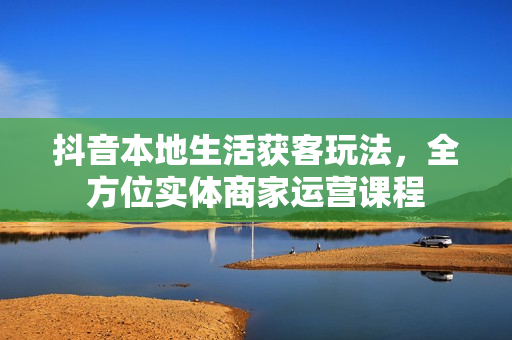 抖音本地生活获客玩法，全方位实体商家运营课程
