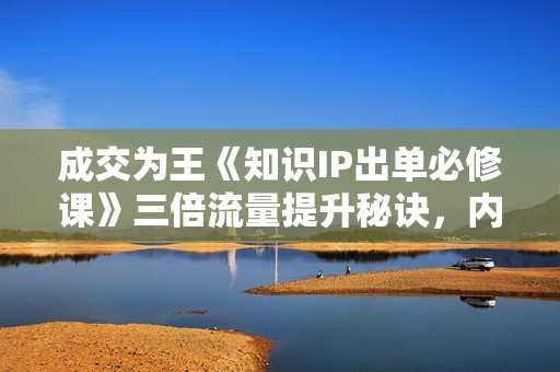 成交为王《知识IP出单必修课》三倍流量提升秘诀，内容爆款必修指南