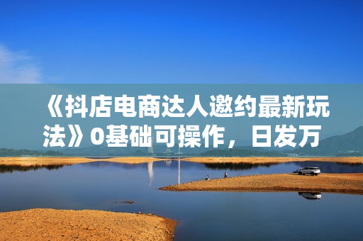 《抖店电商达人邀约最新玩法》0基础可操作，日发万单，批量化复制