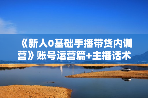 《新人0基础手播带货内训营》账号运营篇+主播话术篇+数据流量篇等