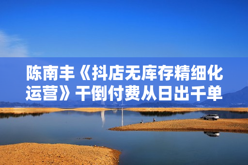陈南丰《抖店无库存精细化运营》干倒付费从日出千单到精细化运营