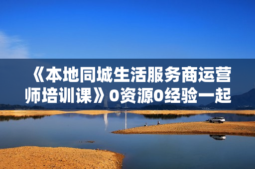 《本地同城生活服务商运营师培训课》0资源0经验一起玩转本地生活
