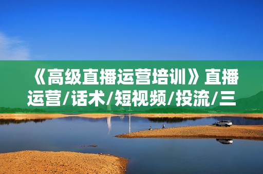 《高级直播运营培训》直播运营/话术/短视频/投流/三频共振 从0~1~100详细讲解