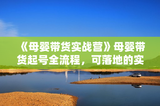《母婴带货实战营》母婴带货起号全流程，可落地的实操课程