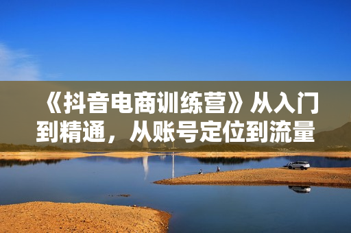 《抖音电商训练营》从入门到精通，从账号定位到流量变现，抖店运营实操