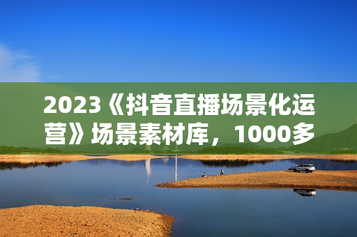 2023《抖音直播场景化运营》场景素材库，1000多个直播场景参考