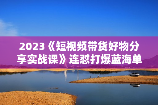 2023《短视频带货好物分享实战课》连怼打爆蓝海单品