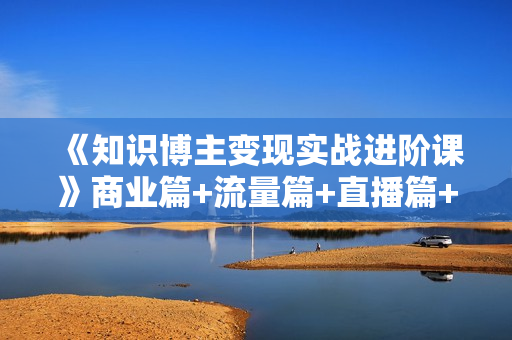 《知识博主变现实战进阶课》商业篇+流量篇+直播篇+知识篇+运营篇