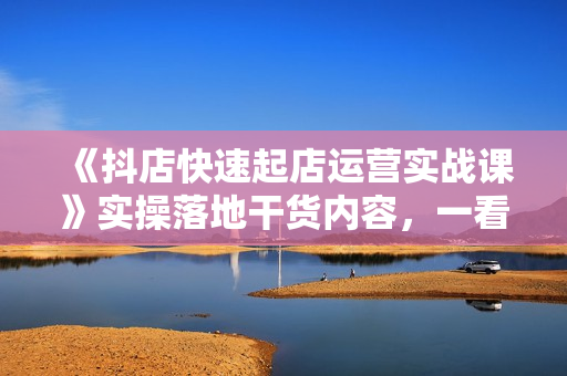 《抖店快速起店运营实战课》实操落地干货内容，一看就会