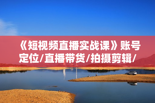 《短视频直播实战课》账号定位/直播带货/拍摄剪辑/千川运营