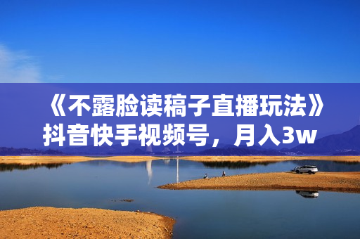 《不露脸读稿子直播玩法》抖音快手视频号，月入3w+详细视频课程