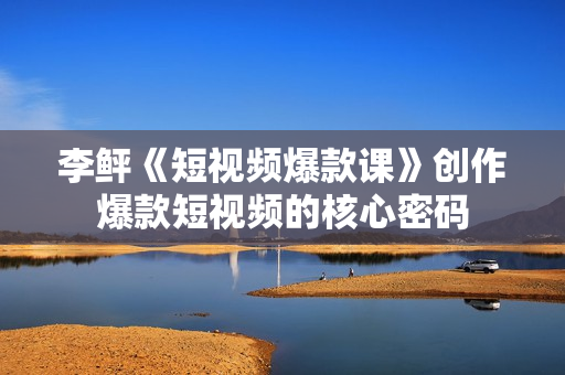 李鲆《短视频爆款课》创作爆款短视频的核心密码