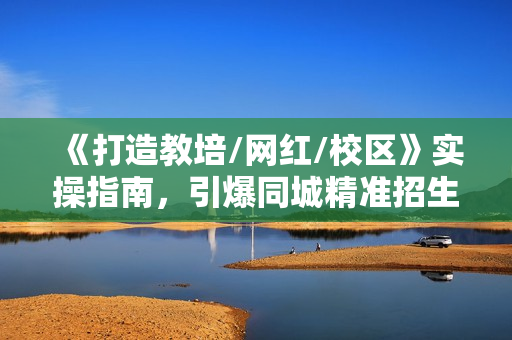 《打造教培/网红/校区》实操指南，引爆同城精准招生