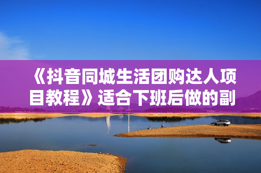 《抖音同城生活团购达人项目教程》适合下班后做的副业，干货满满