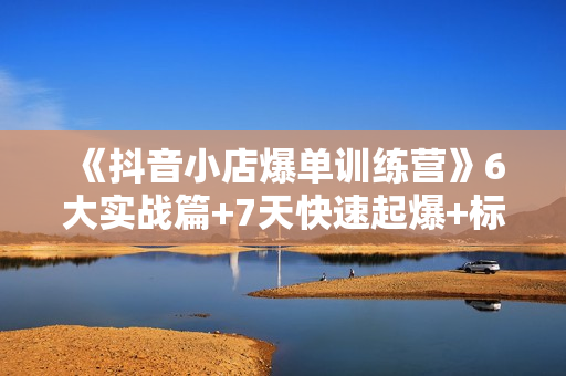 《抖音小店爆单训练营》6大实战篇+7天快速起爆+标签暴力玩法