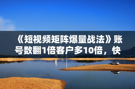 《短视频矩阵爆量战法》账号数翻1倍客户多10倍，快速收获千万流量